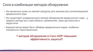 © Cisco и(или) ее аффилированные лица, 2014 г. Все права защищены. 38
Сила в комбинации методов обнаружения
Bad	
  Guys	
  
•  На оконечных узлах не хватает ресурсов для анализа все усложняющегося
вредоносного кода
•  Не существует универсального метода обнаружения вредоносного кода – у
каждого метода есть своя область применения, свою достоинства и
недостатки
•  Каждый метод может быть обойден вредоносным кодом; особенно
специально подготовленным
7 методов обнаружения в Cisco AMP повышают
эффективность защиты!!!
 