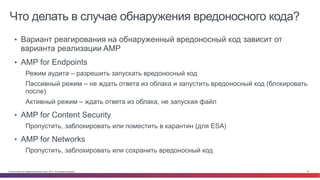 © Cisco и(или) ее аффилированные лица, 2014 г. Все права защищены. 61
Что делать в случае обнаружения вредоносного кода?
Bad	
  Guys	
  
•  Вариант реагирования на обнаруженный вредоносный код зависит от
варианта реализации AMP
•  AMP for Endpoints
Режим аудита – разрешить запускать вредоносный код
Пассивный режим – не ждать ответа из облака и запустить вредоносный код (блокировать
после)
Активный режим – ждать ответа из облака, не запуская файл
•  AMP for Content Security
Пропустить, заблокировать или поместить в карантин (для ESA)
•  AMP for Networks
Пропустить, заблокировать или сохранить вредоносный код
 