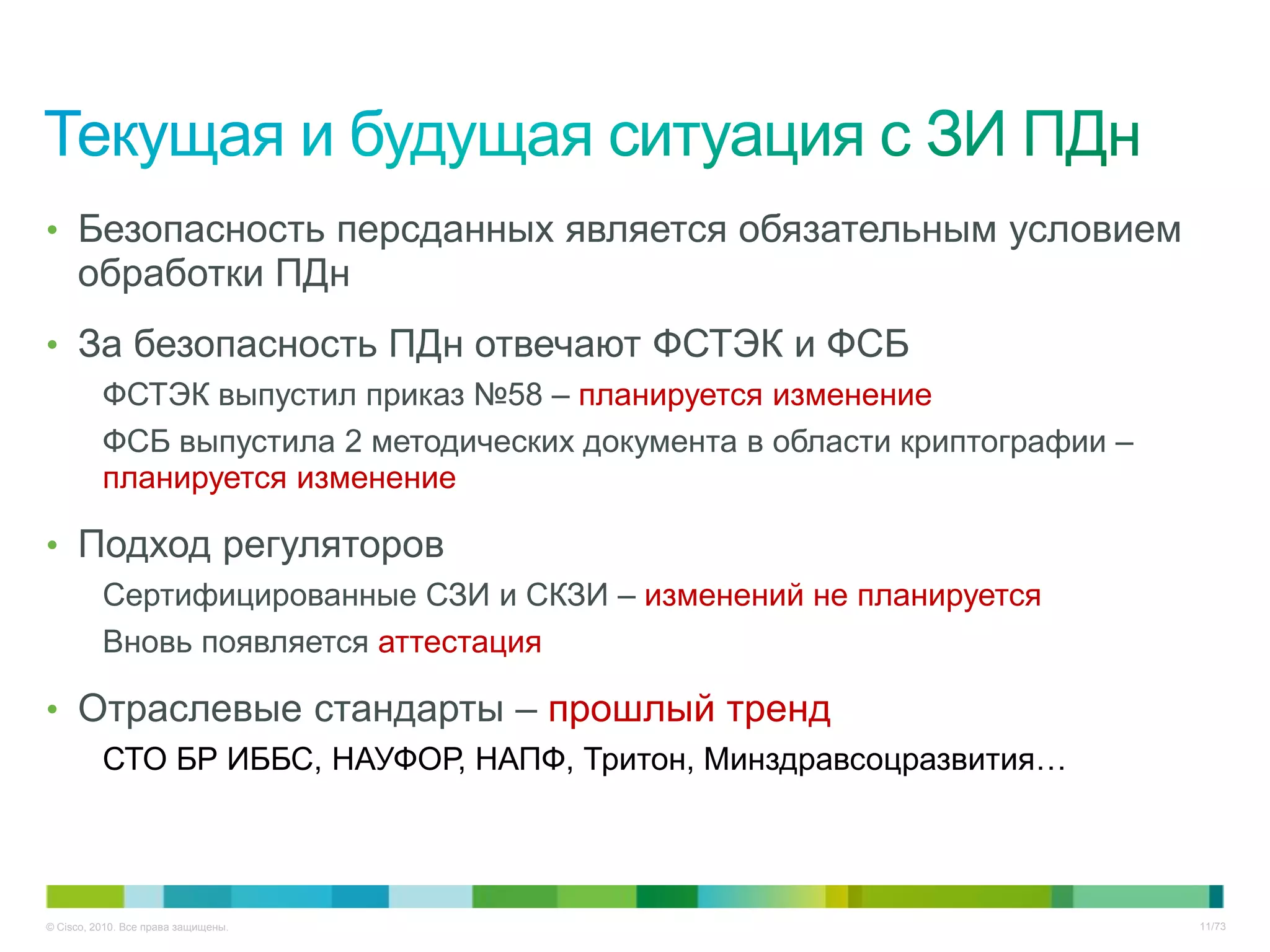 • Безопасность персданных является обязательным условием
     обработки ПДн
• За безопасность ПДн отвечают ФСТЭК и ФСБ
          ФСТЭК выпустил приказ №58 – планируется изменение
          ФСБ выпустила 2 методических документа в области криптографии –
          планируется изменение

• Подход регуляторов
          Сертифицированные СЗИ и СКЗИ – изменений не планируется
          Вновь появляется аттестация

• Отраслевые стандарты – прошлый тренд
          СТО БР ИББС, НАУФОР, НАПФ, Тритон, Минздравсоцразвития…




© Cisco, 2010. Все права защищены.                                          11/73
 