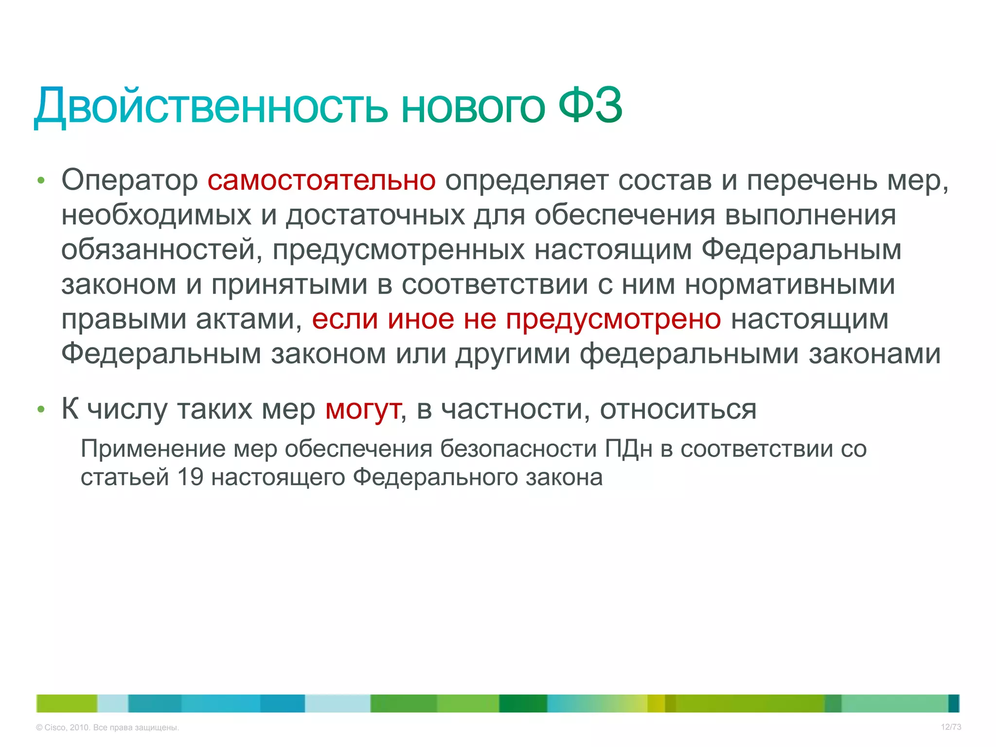 • Оператор самостоятельно определяет состав и перечень мер,
     необходимых и достаточных для обеспечения выполнения
     обязанностей, предусмотренных настоящим Федеральным
     законом и принятыми в соответствии с ним нормативными
     правыми актами, если иное не предусмотрено настоящим
     Федеральным законом или другими федеральными законами
• К числу таких мер могут, в частности, относиться
          Применение мер обеспечения безопасности ПДн в соответствии со
          статьей 19 настоящего Федерального закона




© Cisco, 2010. Все права защищены.                                        12/73
 