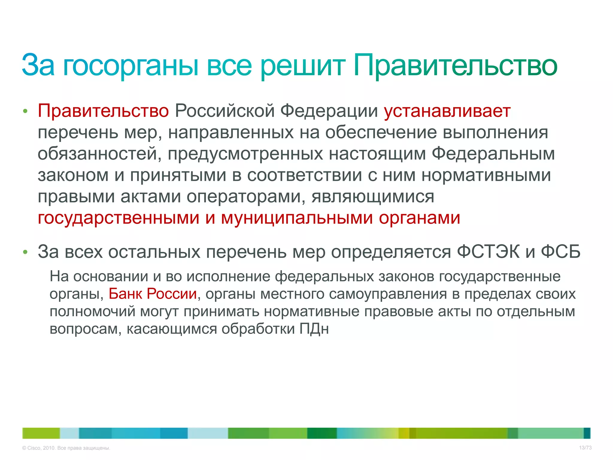 • Правительство Российской Федерации устанавливает
     перечень мер, направленных на обеспечение выполнения
     обязанностей, предусмотренных настоящим Федеральным
     законом и принятыми в соответствии с ним нормативными
     правыми актами операторами, являющимися
     государственными и муниципальными органами
• За всех остальных перечень мер определяется ФСТЭК и ФСБ
          На основании и во исполнение федеральных законов государственные
          органы, Банк России, органы местного самоуправления в пределах своих
          полномочий могут принимать нормативные правовые акты по отдельным
          вопросам, касающимся обработки ПДн




© Cisco, 2010. Все права защищены.                                               13/73
 
