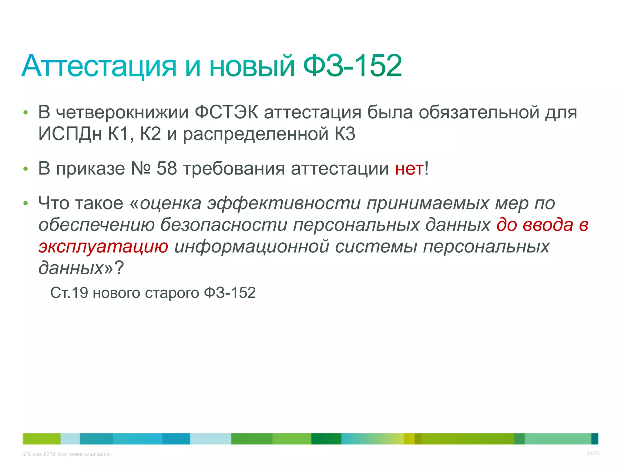 • В четверокнижии ФСТЭК аттестация была обязательной для
     ИСПДн К1, К2 и распределенной К3
• В приказе № 58 требования аттестации нет!

• Что такое «оценка эффективности принимаемых мер по
     обеспечению безопасности персональных данных до ввода в
     эксплуатацию информационной системы персональных
     данных»?
          Ст.19 нового старого ФЗ-152




© Cisco, 2010. Все права защищены.                         22/73
 