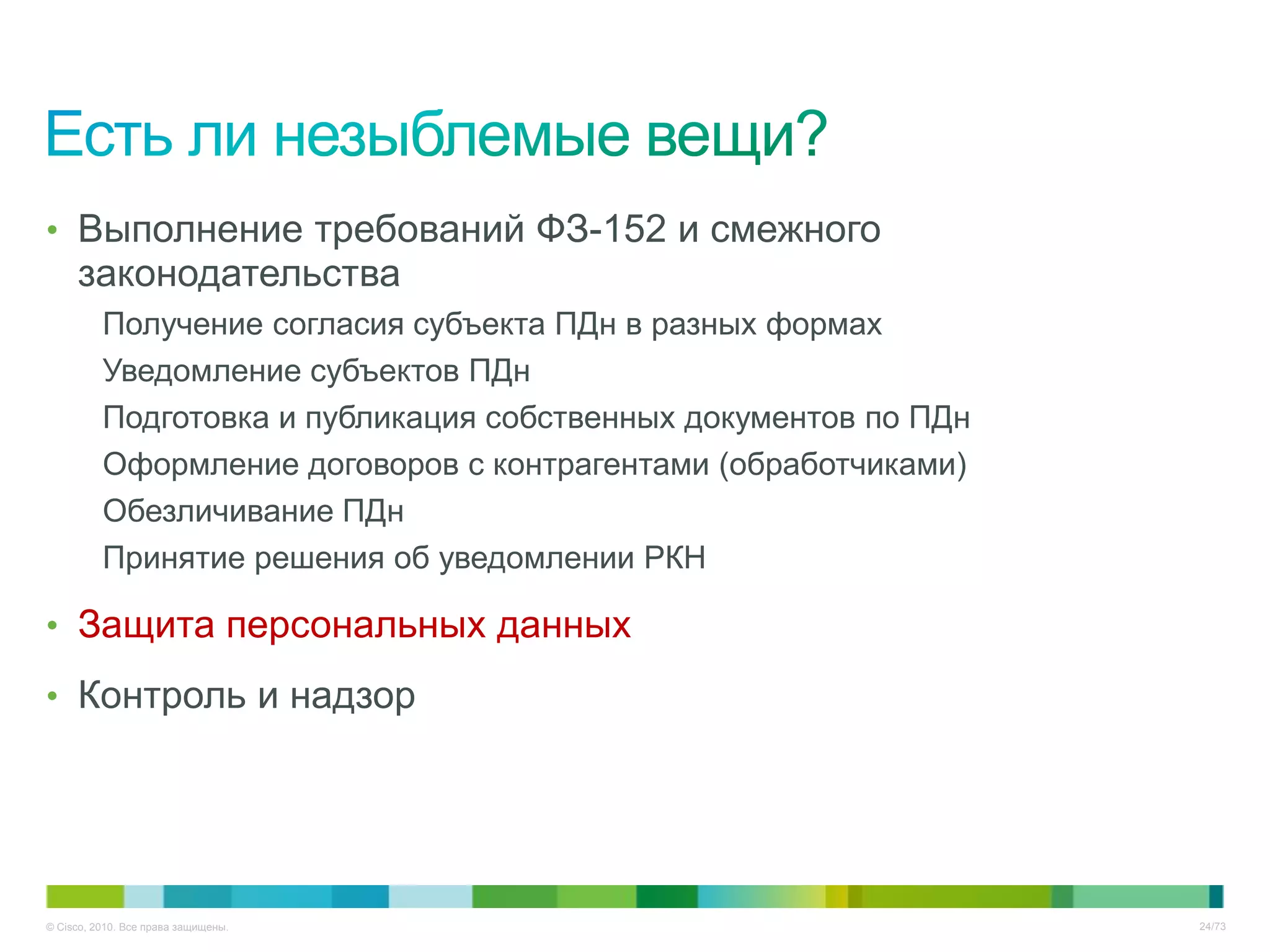 • Выполнение требований ФЗ-152 и смежного
     законодательства
          Получение согласия субъекта ПДн в разных формах
          Уведомление субъектов ПДн
          Подготовка и публикация собственных документов по ПДн
          Оформление договоров с контрагентами (обработчиками)
          Обезличивание ПДн
          Принятие решения об уведомлении РКН

• Защита персональных данных

• Контроль и надзор




© Cisco, 2010. Все права защищены.                                24/73
 