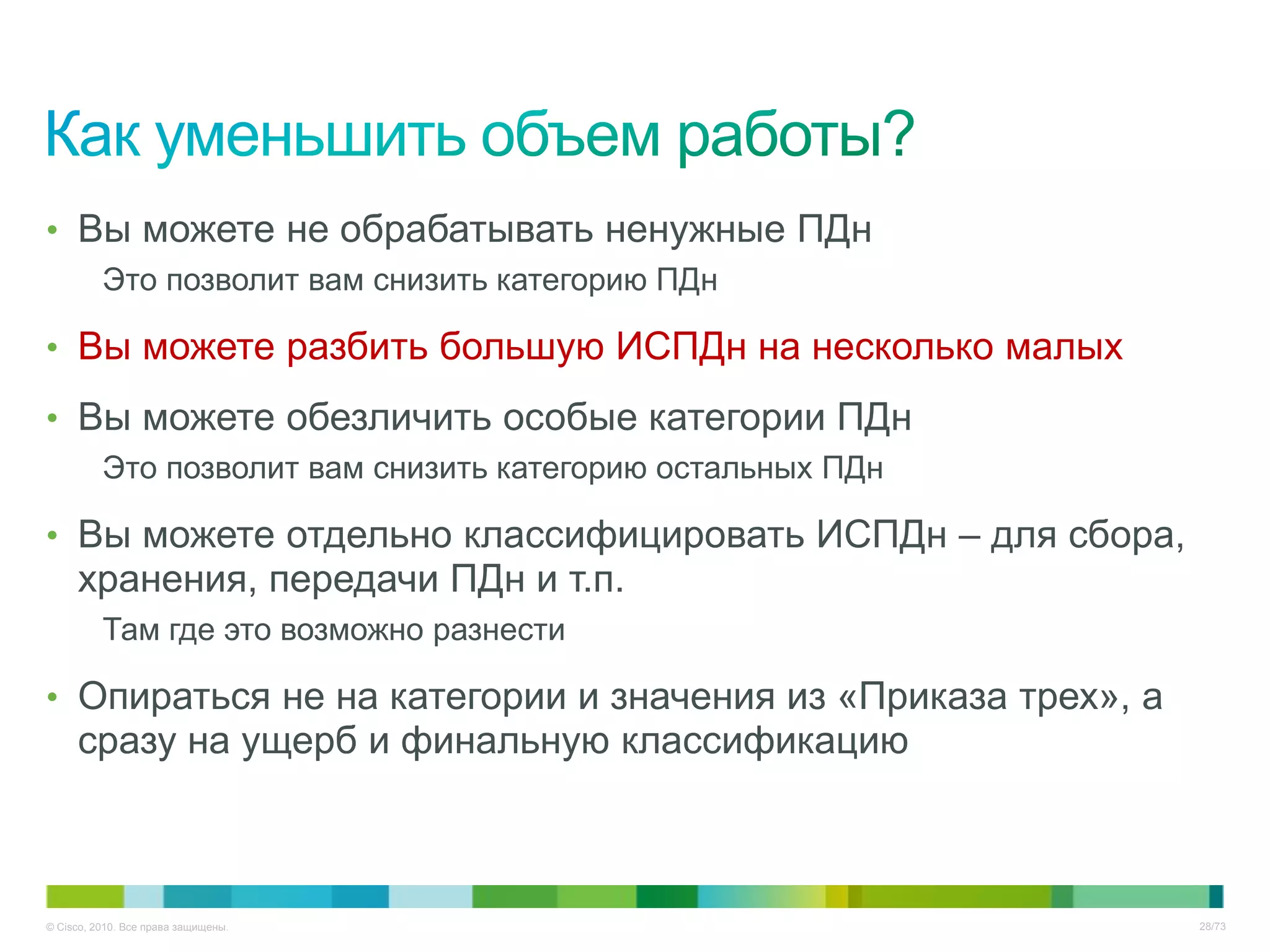 • Вы можете не обрабатывать ненужные ПДн
          Это позволит вам снизить категорию ПДн

• Вы можете разбить большую ИСПДн на несколько малых

• Вы можете обезличить особые категории ПДн
          Это позволит вам снизить категорию остальных ПДн

• Вы можете отдельно классифицировать ИСПДн – для сбора,
     хранения, передачи ПДн и т.п.
          Там где это возможно разнести

• Опираться не на категории и значения из «Приказа трех», а
     сразу на ущерб и финальную классификацию



© Cisco, 2010. Все права защищены.                            28/73
 