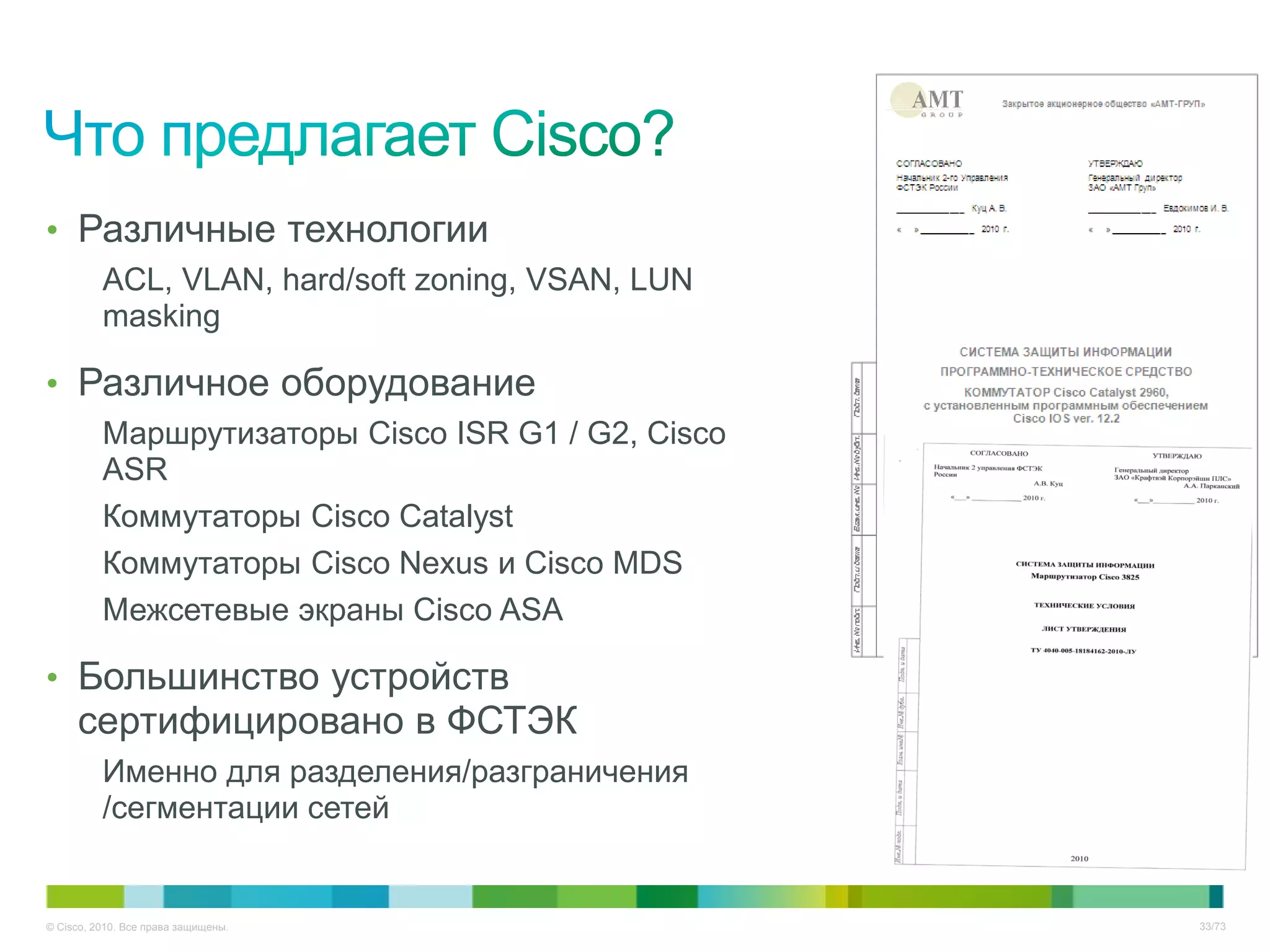 • Различные технологии
          ACL, VLAN, hard/soft zoning, VSAN, LUN
          masking

• Различное оборудование
          Маршрутизаторы Cisco ISR G1 / G2, Cisco
          ASR
          Коммутаторы Cisco Catalyst
          Коммутаторы Cisco Nexus и Cisco MDS
          Межсетевые экраны Cisco ASA

• Большинство устройств
     сертифицировано в ФСТЭК
          Именно для разделения/разграничения
          /сегментации сетей


© Cisco, 2010. Все права защищены.                  33/73
 
