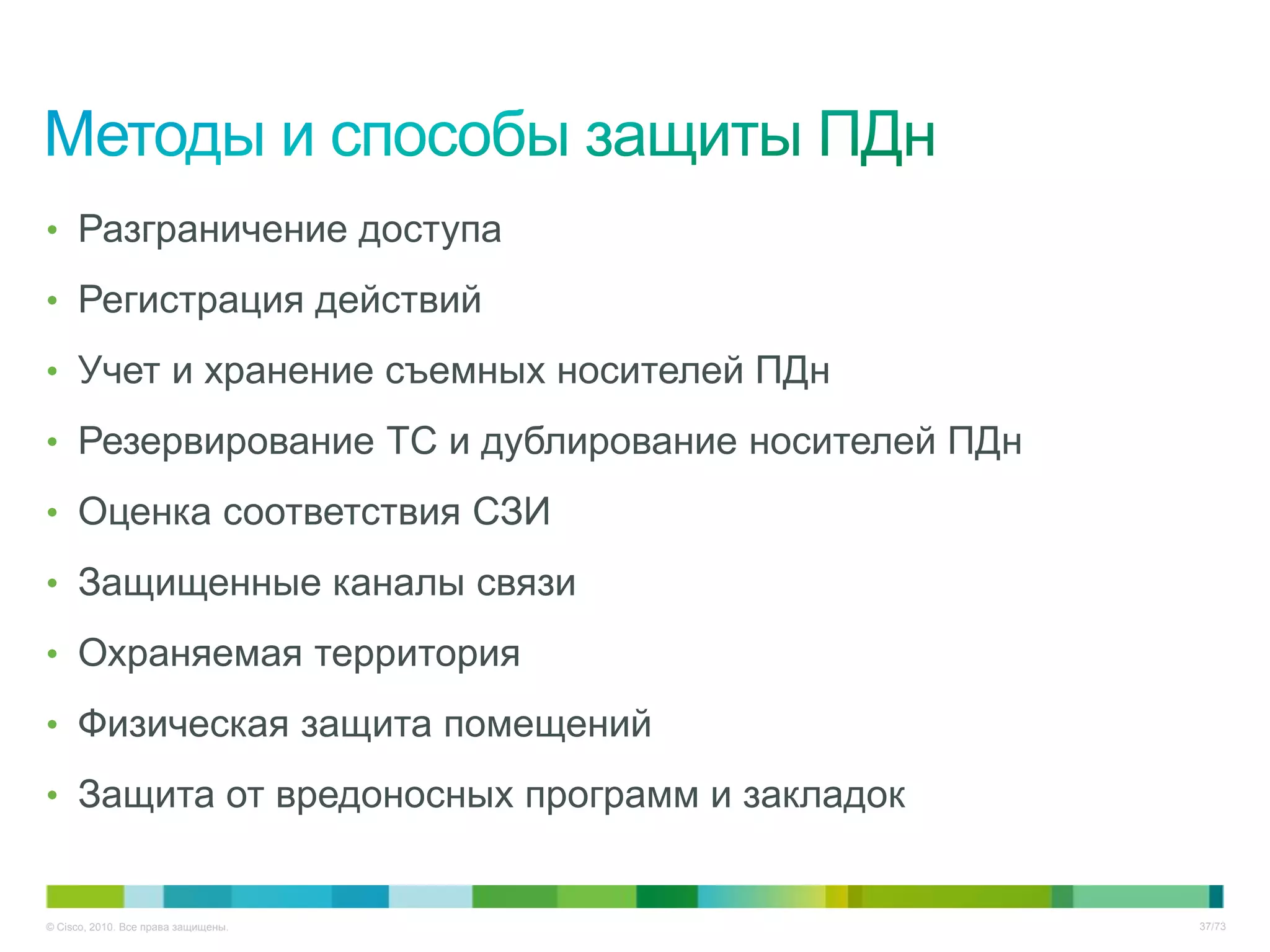 • Разграничение доступа

• Регистрация действий

• Учет и хранение съемных носителей ПДн

• Резервирование ТС и дублирование носителей ПДн

• Оценка соответствия СЗИ

• Защищенные каналы связи

• Охраняемая территория

• Физическая защита помещений

• Защита от вредоносных программ и закладок


© Cisco, 2010. Все права защищены.                 37/73
 