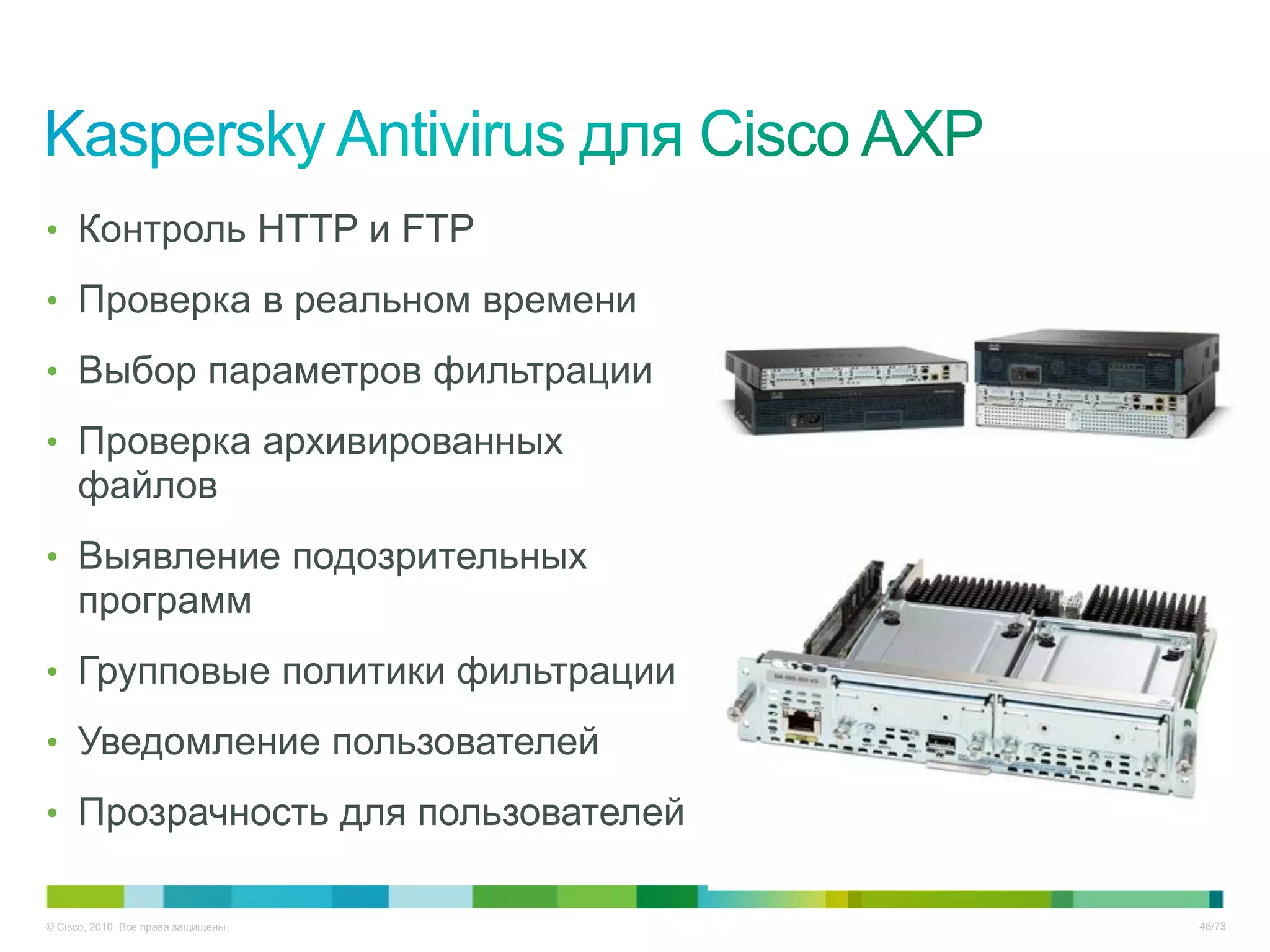 • Контроль HTTP и FTP

• Проверка в реальном времени

• Выбор параметров фильтрации

• Проверка архивированных
     файлов
• Выявление подозрительных
     программ
• Групповые политики фильтрации

• Уведомление пользователей

• Прозрачность для пользователей


© Cisco, 2010. Все права защищены.   46/73
 