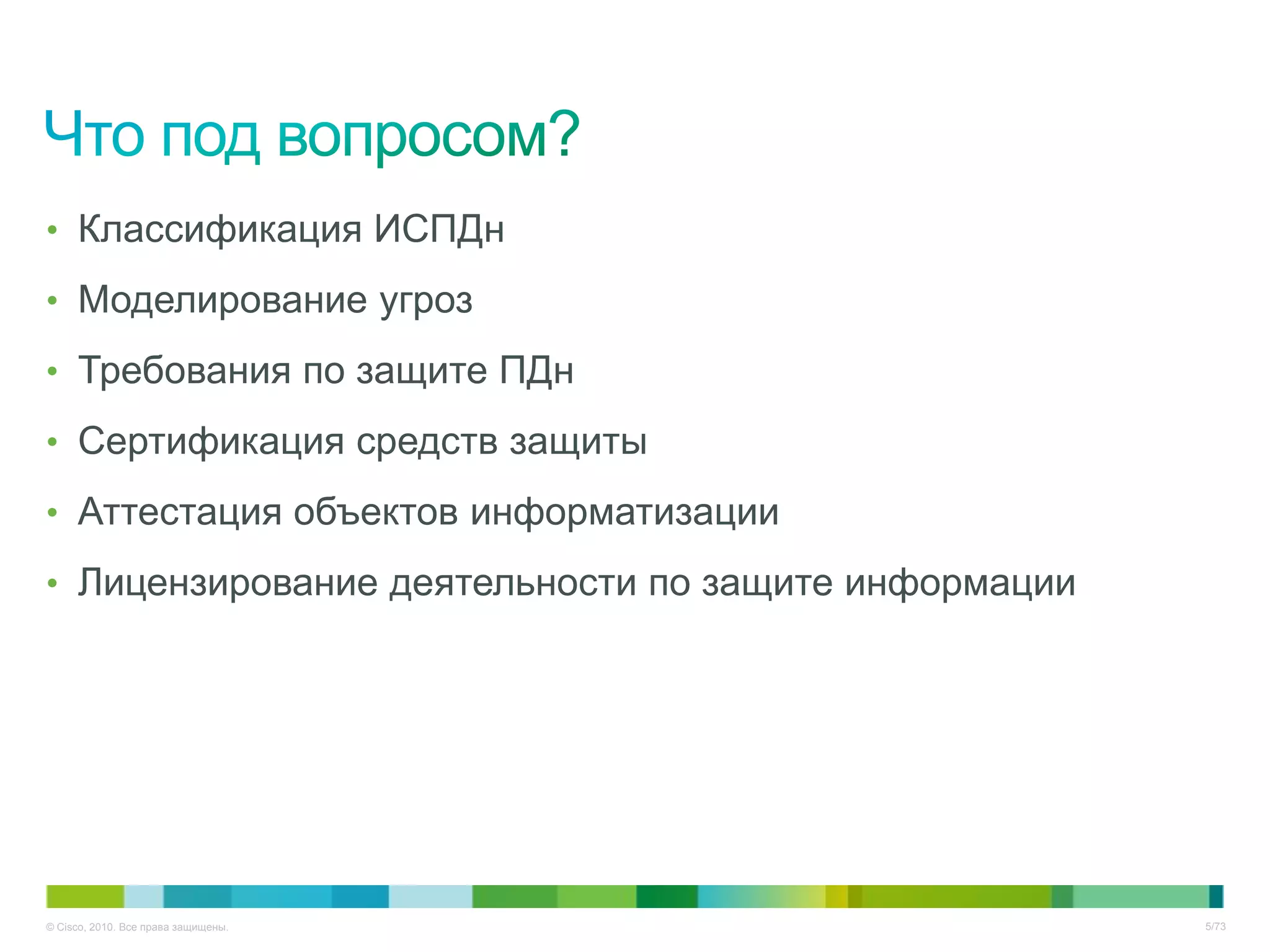 • Классификация ИСПДн

• Моделирование угроз

• Требования по защите ПДн

• Сертификация средств защиты

• Аттестация объектов информатизации

• Лицензирование деятельности по защите информации




© Cisco, 2010. Все права защищены.                   5/73
 