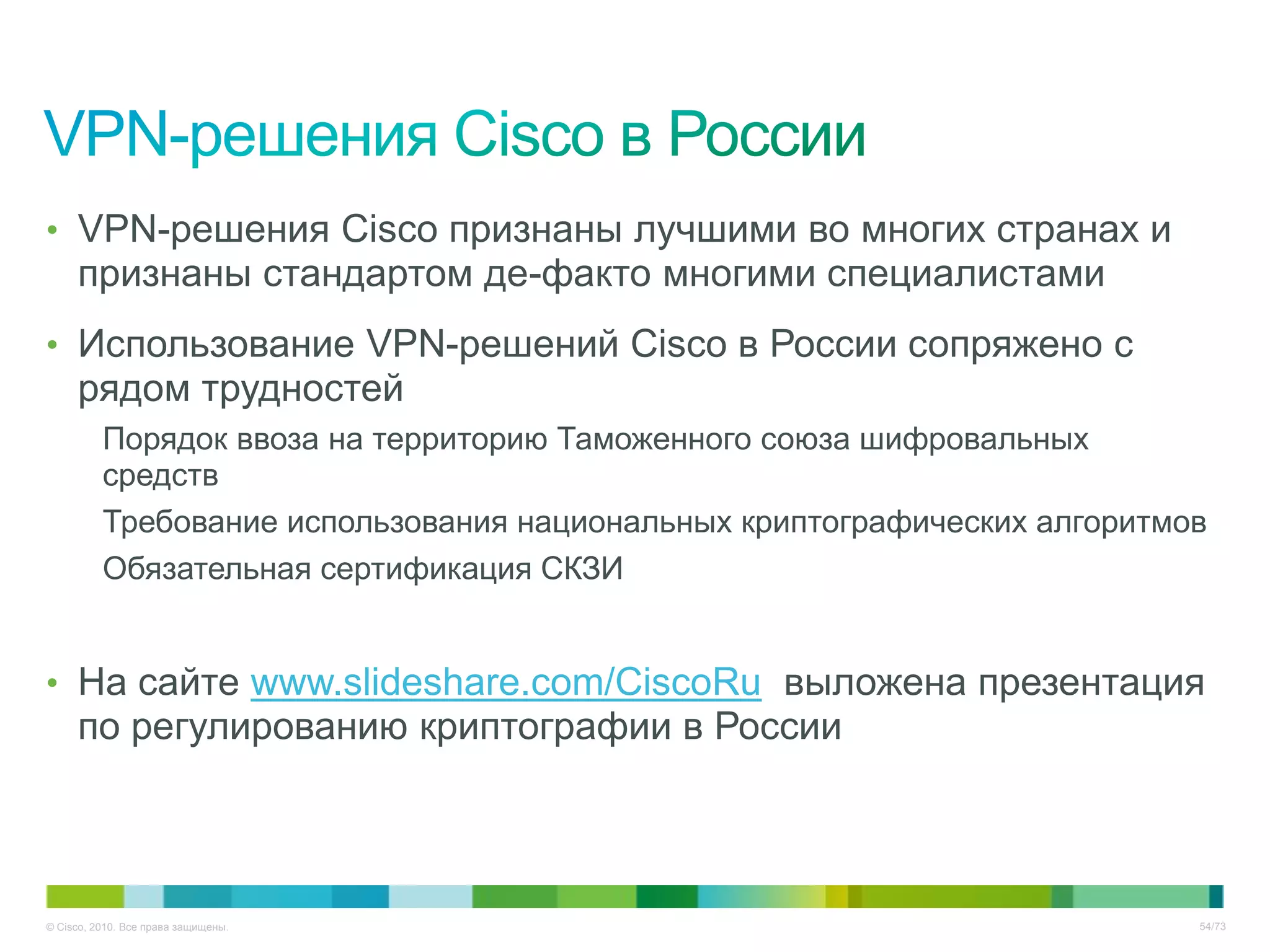 • VPN-решения Cisco признаны лучшими во многих странах и
     признаны стандартом де-факто многими специалистами
• Использование VPN-решений Cisco в России сопряжено с
     рядом трудностей
          Порядок ввоза на территорию Таможенного союза шифровальных
          средств
          Требование использования национальных криптографических алгоритмов
          Обязательная сертификация СКЗИ


• На сайте www.slideshare.com/CiscoRu выложена презентация
     по регулированию криптографии в России



© Cisco, 2010. Все права защищены.                                         54/73
 