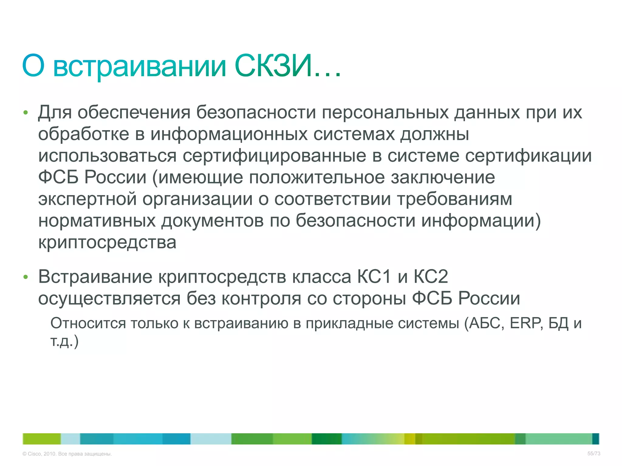 • Для обеспечения безопасности персональных данных при их
     обработке в информационных системах должны
     использоваться сертифицированные в системе сертификации
     ФСБ России (имеющие положительное заключение
     экспертной организации о соответствии требованиям
     нормативных документов по безопасности информации)
     криптосредства
• Встраивание криптосредств класса КС1 и КС2
     осуществляется без контроля со стороны ФСБ России
          Относится только к встраиванию в прикладные системы (АБС, ERP, БД и
          т.д.)




© Cisco, 2010. Все права защищены.                                              55/73
 