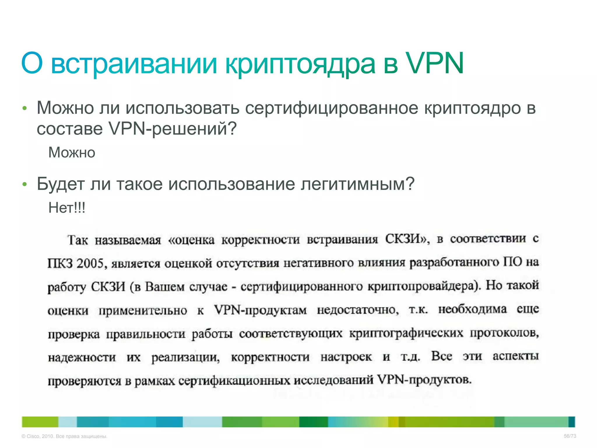 • Можно ли использовать сертифицированное криптоядро в
     составе VPN-решений?
          Можно

• Будет ли такое использование легитимным?
          Нет!!!




© Cisco, 2010. Все права защищены.                       56/73
 