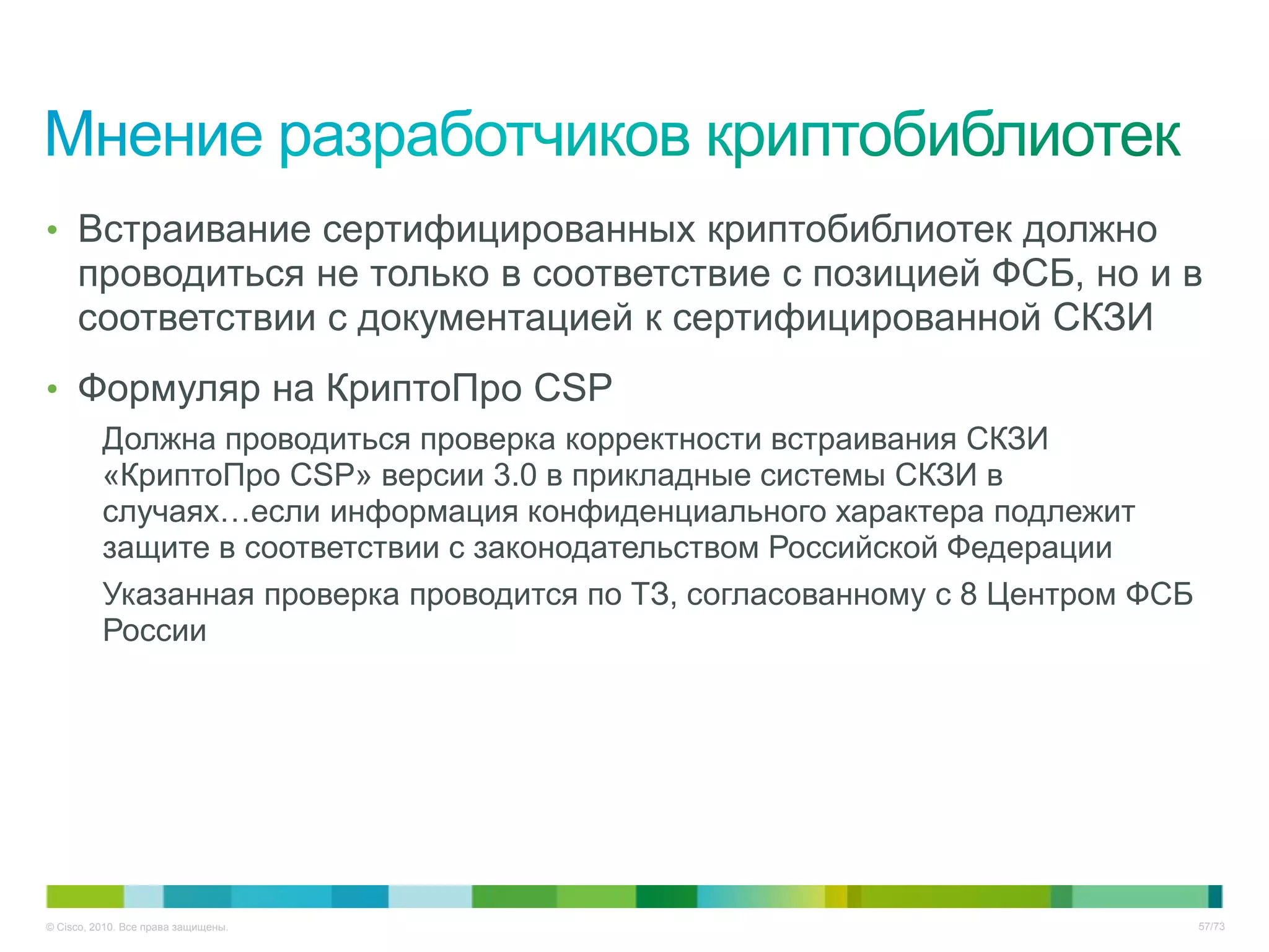 • Встраивание сертифицированных криптобиблиотек должно
     проводиться не только в соответствие с позицией ФСБ, но и в
     соответствии с документацией к сертифицированной СКЗИ
• Формуляр на КриптоПро CSP
          Должна проводиться проверка корректности встраивания СКЗИ
          «КриптоПро CSP» версии 3.0 в прикладные системы СКЗИ в
          случаях…если информация конфиденциального характера подлежит
          защите в соответствии с законодательством Российской Федерации
          Указанная проверка проводится по ТЗ, согласованному с 8 Центром ФСБ
          России




© Cisco, 2010. Все права защищены.                                              57/73
 
