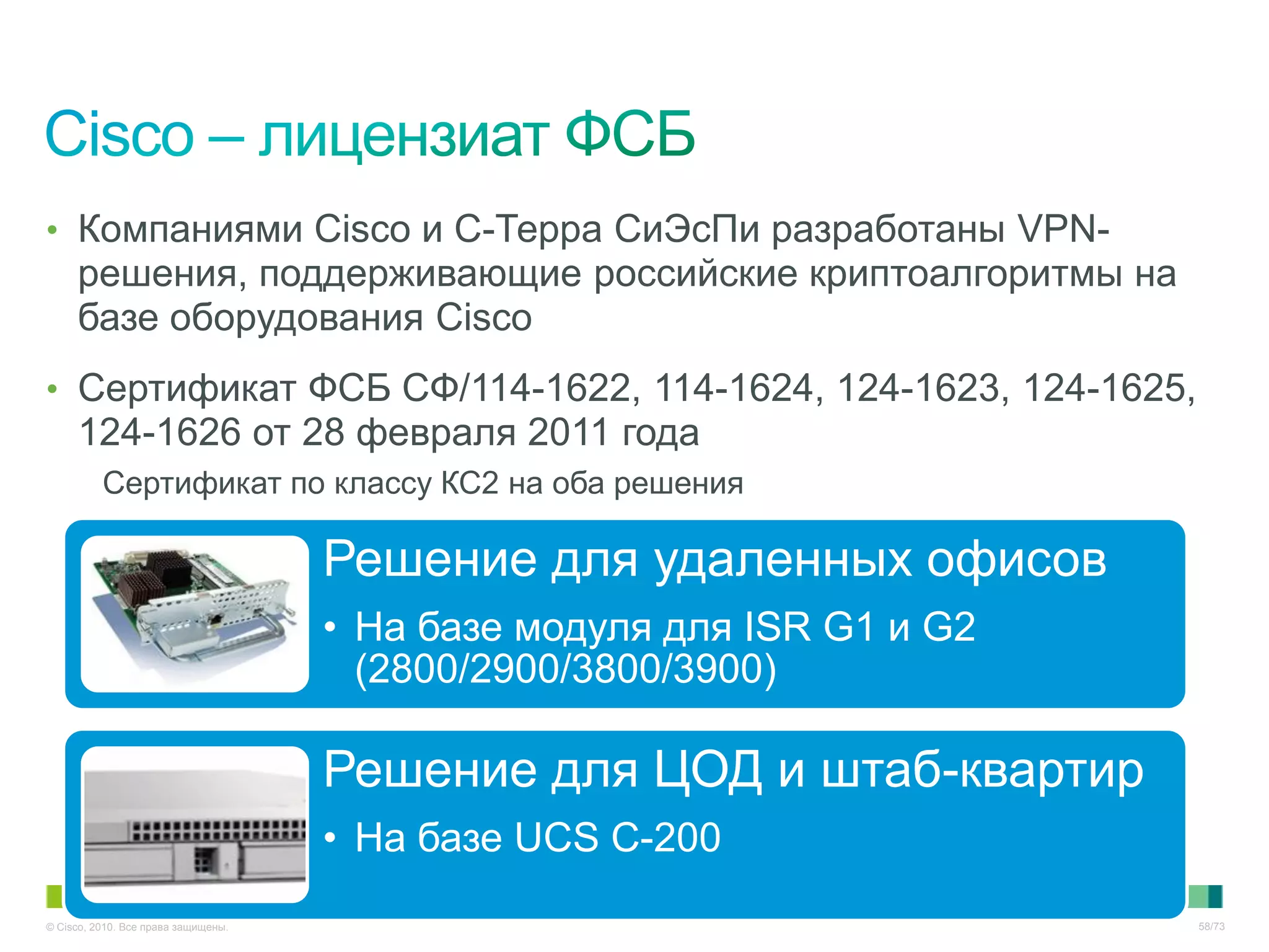 • Компаниями Cisco и С-Терра СиЭсПи разработаны VPN-
     решения, поддерживающие российские криптоалгоритмы на
     базе оборудования Cisco
• Сертификат ФСБ СФ/114-1622, 114-1624, 124-1623, 124-1625,
     124-1626 от 28 февраля 2011 года
          Сертификат по классу КС2 на оба решения

                                     Решение для удаленных офисов
                                     • На базе модуля для ISR G1 и G2
                                       (2800/2900/3800/3900)

                                     Решение для ЦОД и штаб-квартир
                                     • На базе UCS C-200
© Cisco, 2010. Все права защищены.                                      58/73
 