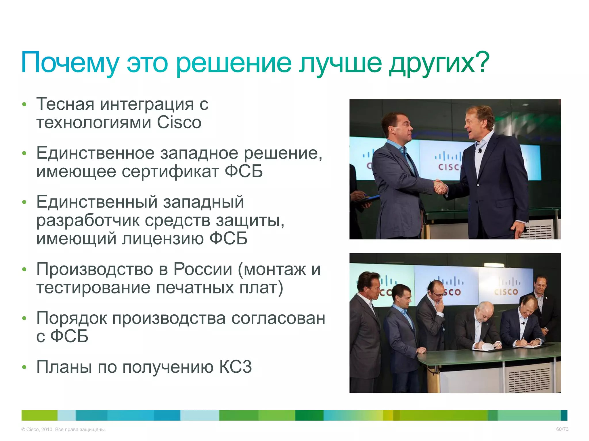 • Тесная интеграция с
     технологиями Cisco
• Единственное западное решение,
     имеющее сертификат ФСБ
• Единственный западный
     разработчик средств защиты,
     имеющий лицензию ФСБ
• Производство в России (монтаж и
     тестирование печатных плат)
• Порядок производства согласован
     с ФСБ
• Планы по получению КС3


© Cisco, 2010. Все права защищены.   60/73
 
