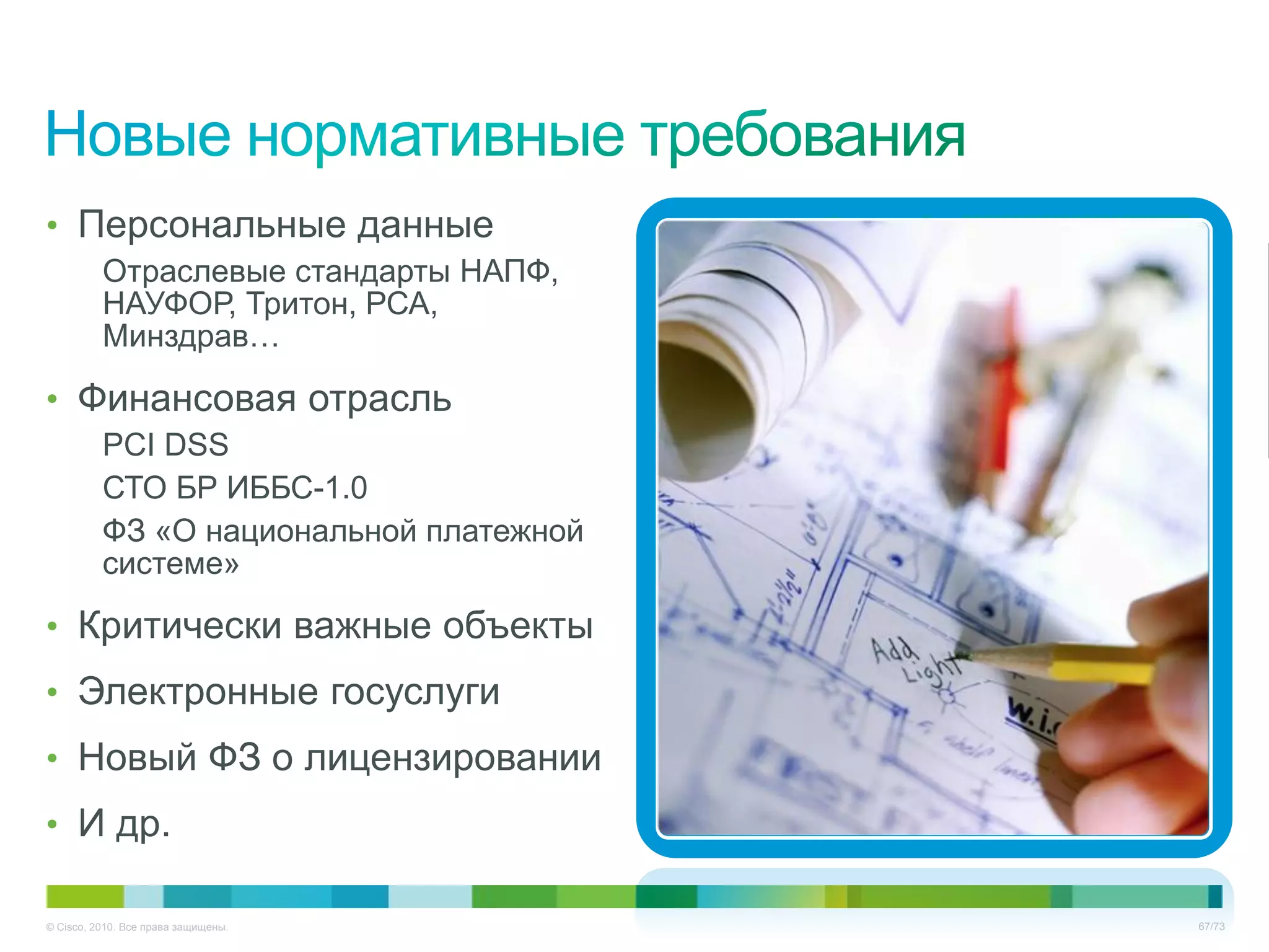 • Персональные данные
          Отраслевые стандарты НАПФ,
          НАУФОР, Тритон, РСА,
          Минздрав…

• Финансовая отрасль
          PCI DSS
          СТО БР ИББС-1.0
          ФЗ «О национальной платежной
          системе»

• Критически важные объекты
• Электронные госуслуги
• Новый ФЗ о лицензировании
• И др.

© Cisco, 2010. Все права защищены.       67/73
 