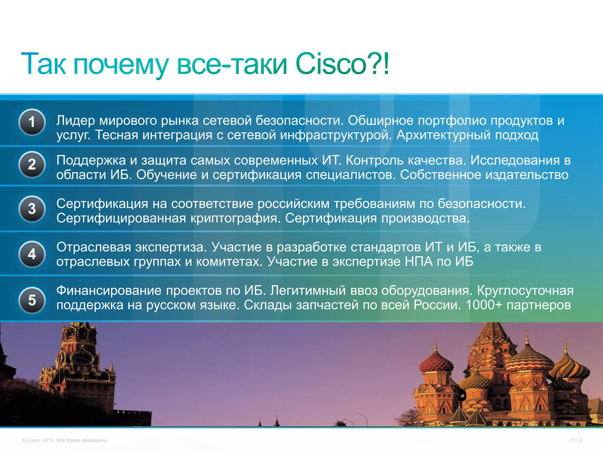 1          Лидер мирового рынка сетевой безопасности. Обширное портфолио продуктов и
             услуг. Тесная интеграция с сетевой инфраструктурой. Архитектурный подход

  2          Поддержка и защита самых современных ИТ. Контроль качества. Исследования в
             области ИБ. Обучение и сертификация специалистов. Собственное издательство

  3          Сертификация на соответствие российским требованиям по безопасности.
             Сертифицированная криптография. Сертификация производства.

             Отраслевая экспертиза. Участие в разработке стандартов ИТ и ИБ, а также в
  4          отраслевых группах и комитетах. Участие в экспертизе НПА по ИБ

             Финансирование проектов по ИБ. Легитимный ввоз оборудования. Круглосуточная
  5          поддержка на русском языке. Склады запчастей по всей России. 1000+ партнеров




© Cisco, 2010. Все права защищены.                                                       71/73
 
