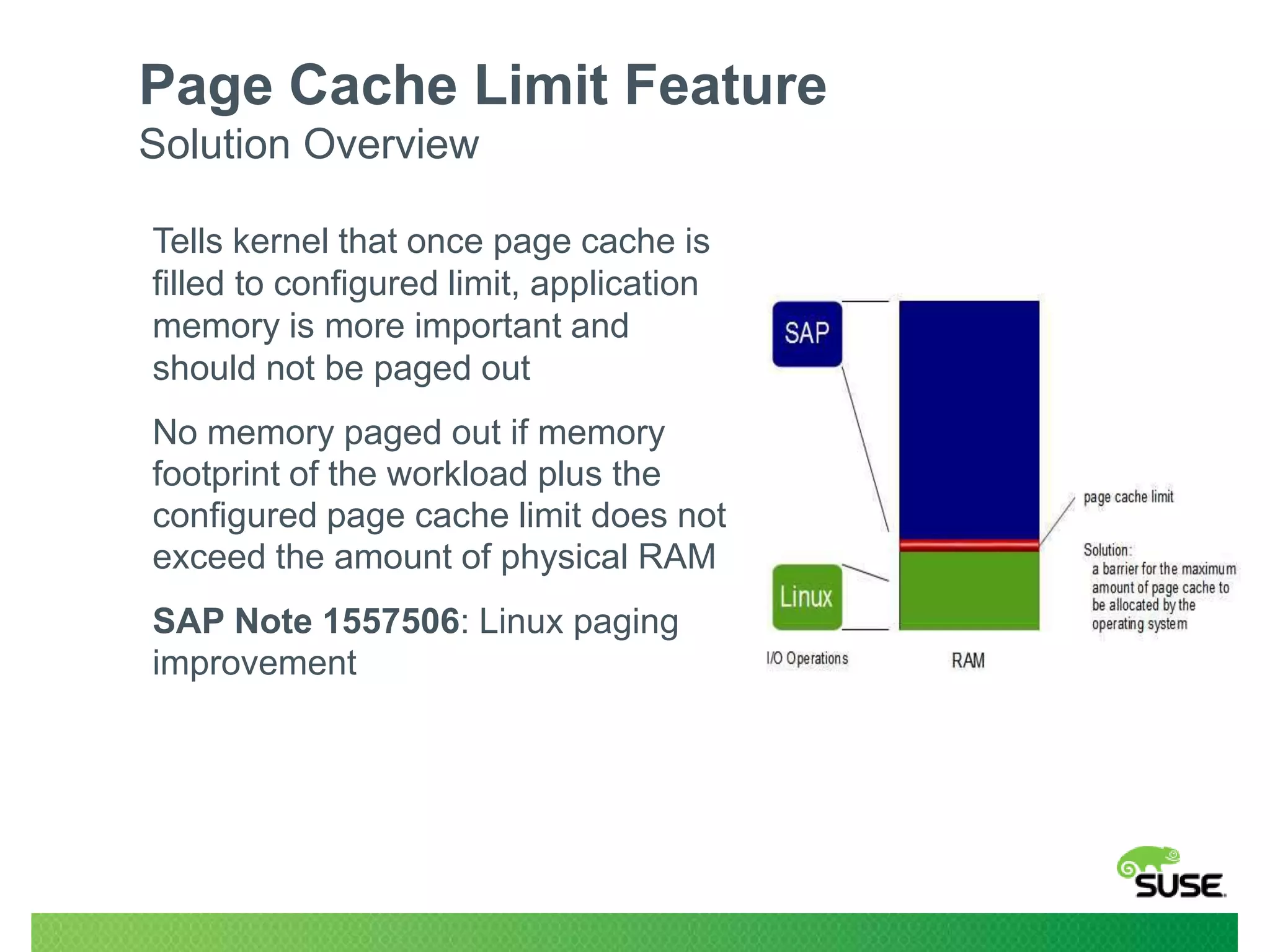 Page Cache Limit Feature
Solution Overview
Tells kernel that once page cache is
filled to configured limit, application
memory is more important and
should not be paged out
No memory paged out if memory
footprint of the workload plus the
configured page cache limit does not
exceed the amount of physical RAM
SAP Note 1557506: Linux paging
improvement

 