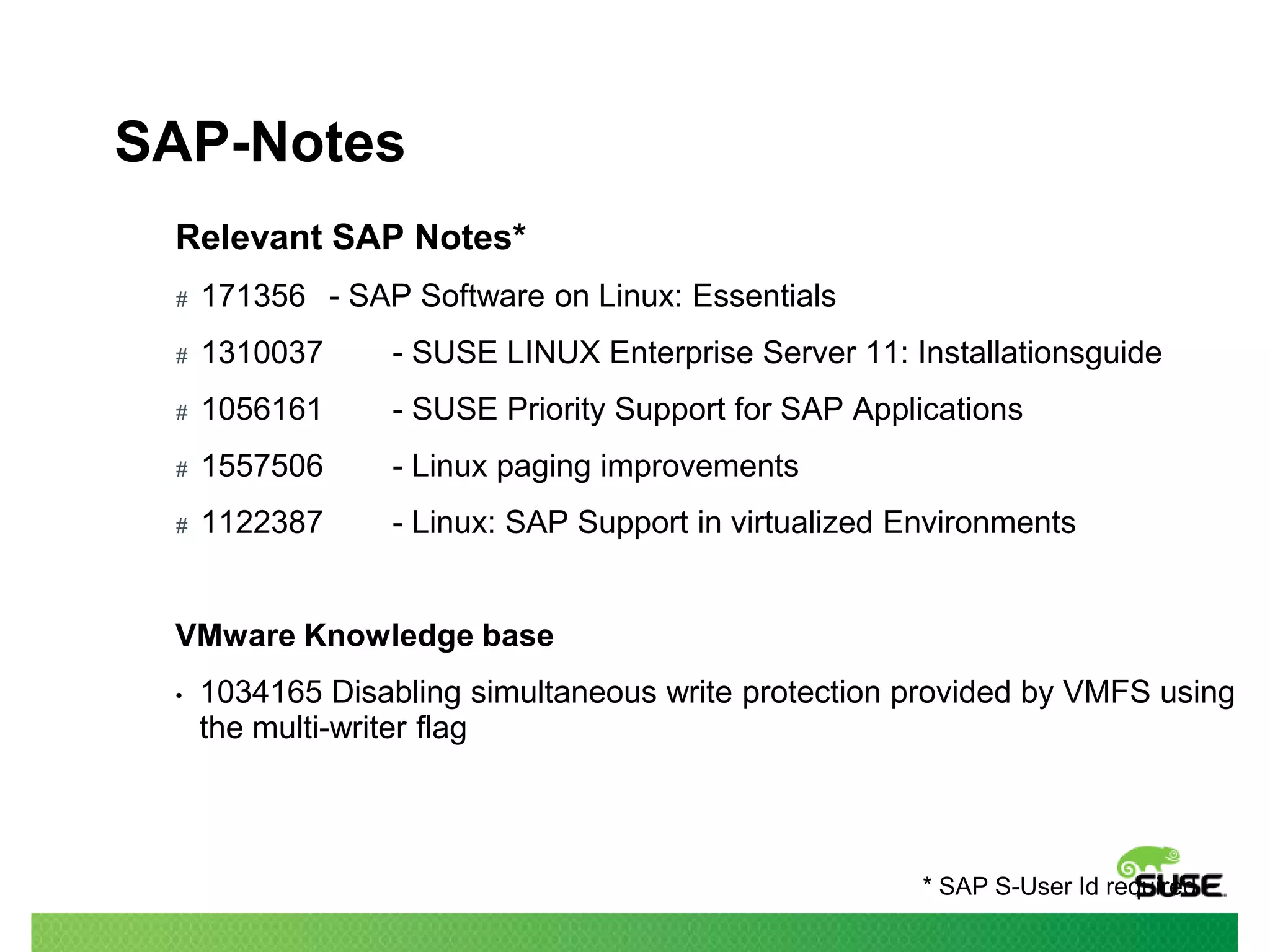 SAP-Notes
Relevant SAP Notes*
#

171356 - SAP Software on Linux: Essentials

#

1310037

- SUSE LINUX Enterprise Server 11: Installationsguide

#

1056161

- SUSE Priority Support for SAP Applications

#

1557506

- Linux paging improvements

#

1122387

- Linux: SAP Support in virtualized Environments

VMware Knowledge base
•

1034165 Disabling simultaneous write protection provided by VMFS using
the multi-writer flag

* SAP S-User Id required

 
