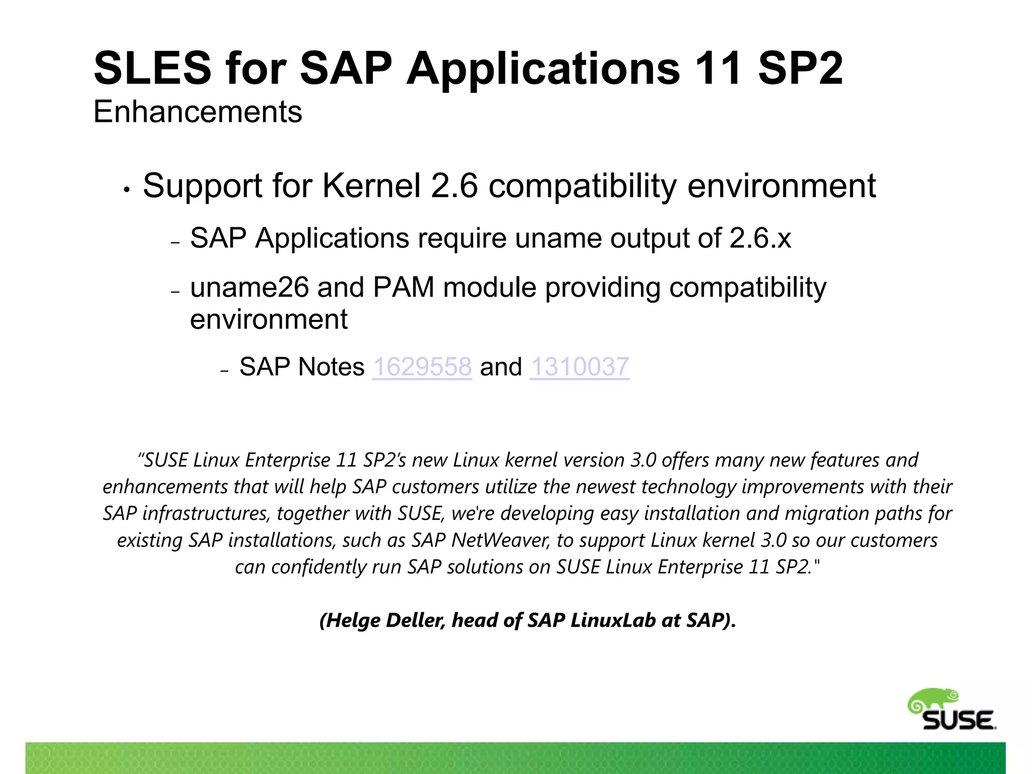 SLES for SAP Applications 11 SP2
Enhancements
•

Support for Kernel 2.6 compatibility environment
‒

SAP Applications require uname output of 2.6.x

‒

uname26 and PAM module providing compatibility
environment
‒

SAP Notes 1629558 and 1310037

“SUSE Linux Enterprise 11 SP2’s new Linux kernel version 3.0 offers many new features and
enhancements that will help SAP customers utilize the newest technology improvements with their
SAP infrastructures, together with SUSE, we're developing easy installation and migration paths for
existing SAP installations, such as SAP NetWeaver, to support Linux kernel 3.0 so our customers
can confidently run SAP solutions on SUSE Linux Enterprise 11 SP2."
(Helge Deller, head of SAP LinuxLab at SAP).

 