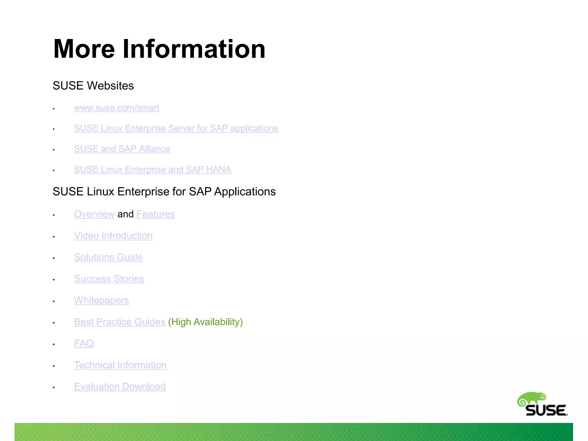 More Information
SUSE Websites
•

www.suse.com/smart

•

SUSE Linux Enterprise Server for SAP applications

•

SUSE and SAP Alliance

•

SUSE Linux Enterprise and SAP HANA

SUSE Linux Enterprise for SAP Applications
•

Overview and Features

•

Video Introduction

•

Solutions Guide

•

Success Stories

•

Whitepapers

•

Best Practice Guides (High Availability)

•

FAQ

•

Technical Information

•

Evaluation Download

 