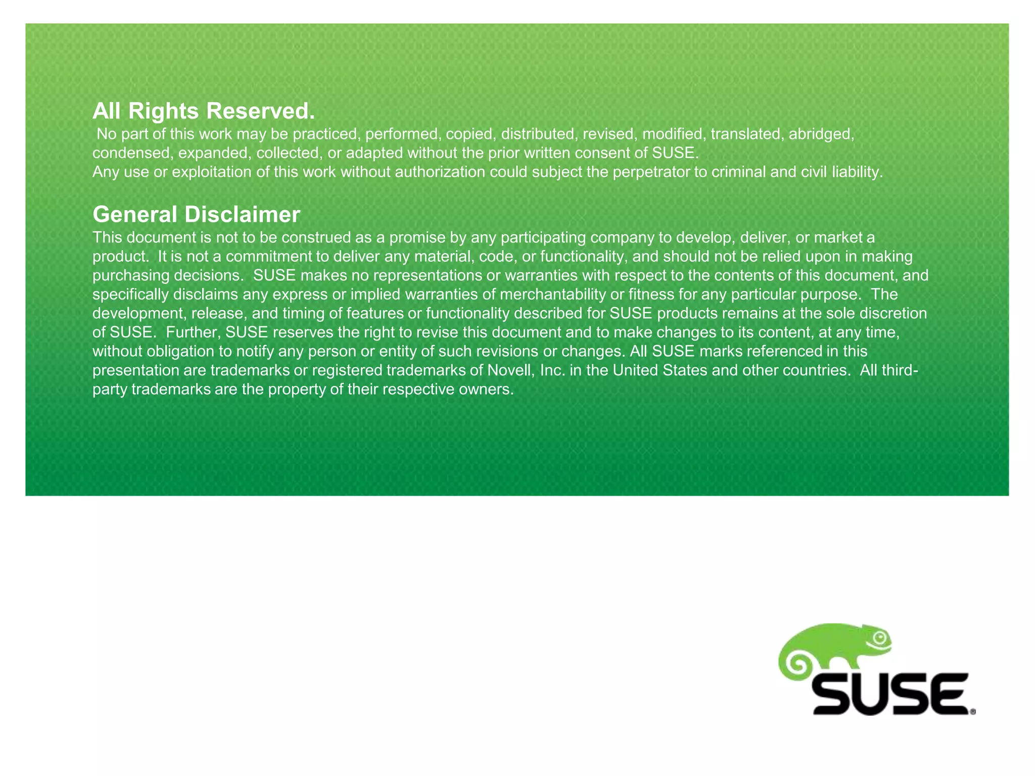 All Rights Reserved.
No part of this work may be practiced, performed, copied, distributed, revised, modified, translated, abridged,
condensed, expanded, collected, or adapted without the prior written consent of SUSE.
Any use or exploitation of this work without authorization could subject the perpetrator to criminal and civil liability.

General Disclaimer
This document is not to be construed as a promise by any participating company to develop, deliver, or market a
product. It is not a commitment to deliver any material, code, or functionality, and should not be relied upon in making
purchasing decisions. SUSE makes no representations or warranties with respect to the contents of this document, and
specifically disclaims any express or implied warranties of merchantability or fitness for any particular purpose. The
development, release, and timing of features or functionality described for SUSE products remains at the sole discretion
of SUSE. Further, SUSE reserves the right to revise this document and to make changes to its content, at any time,
without obligation to notify any person or entity of such revisions or changes. All SUSE marks referenced in this
presentation are trademarks or registered trademarks of Novell, Inc. in the United States and other countries. All thirdparty trademarks are the property of their respective owners.

 