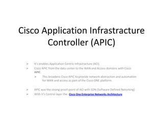 Cisco Application Infrastracture
Controller (APIC)



It’s enables Application Centric Infrastracture (ACI).
Cisco APIC from the data center to the WAN and Access domains with Cisco
APIC.

This broadens Cisco APIC to provide network abstraction and automation
for WAN and access as part of the Cisco ONE platform.




APIC was the strong proof-point of ACI with SDN (Software Defined Netorking)
With it’s Control layer the Cisco One Enterprise Networks Architecture

 
