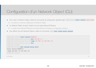 Thomas Moegli
๏ Pour créer un Network Object, utiliser la commande de configuration globale object network object-name
๏ On passe en mode de configuration de Network Object
๏ Un Network Object ne peut contenir qu’une seule adresse IP/Masque
๏ La saisie d’une adresse IP/Masque secondaire efface et remplace la configuration existante
๏ Pour effacer tous les Network Objects, utiliser la commande clear config object network
Configuration d’un Network Object (CLI)
100
CCNAS-ASA(config)# object network EXAMPLE-1
CCNAS-ASA(config-network-object)# host 192.168.1.4
CCNAS-ASA(config-network-object)# range 192.168.1.10 192.168.1.20
CCNAS-ASA(config-network-object)# exit
CCNAS-ASA(config)# 
CCNAS-ASA(config)# show running-config object
object network EXAMPLE-1
range 192.168.1.10 192.168.1.20
CCNAS-ASA(config)#
ASA(config)# object network object-name
ASA# clear config object network
100 Cisco ASA - 18 octobre 2015
 