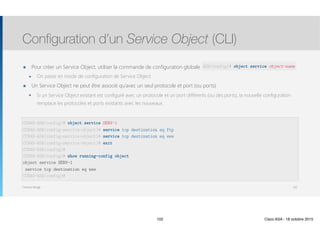 Thomas Moegli
๏ Pour créer un Service Object, utiliser la commande de configuration globale object network object-name
๏ On passe en mode de configuration de Service Object
๏ Un Service Object ne peut être associé qu’avec un seul protocole et port (ou ports)
๏ Si un Service Object existant est configuré avec un protocole et un port différents (ou des ports), la nouvelle configuration
remplace les protocoles et ports existants avec les nouveaux.
Configuration d’un Service Object (CLI)
102
CCNAS-ASA(config)# object service SERV-1
CCNAS-ASA(config-service-object)# service tcp destination eq ftp
CCNAS-ASA(config-service-object)# service tcp destination eq www
CCNAS-ASA(config-service-object)# exit
CCNAS-ASA(config)# 
CCNAS-ASA(config)# show running-config object
object service SERV-1
service tcp destination eq www
CCNAS-ASA(config)#
ASA(config)# object service object-name
102 Cisco ASA - 18 octobre 2015
 