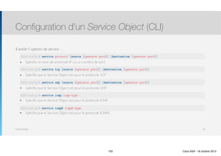 Thomas Moegli
Il existe 5 options de service :
๏ Spécifie un nom de protocole IP ou un numéro de port
๏ Spécifie que le Service Object est pour le protocole TCP
๏ Spécifie que le Service Object est pour le protocole UDP
๏ Spécifie que le Service Object est pour le protocole ICMP
๏ Spécifie que le Service Object est pour le protocole ICMP6
Configuration d’un Service Object (CLI)
103
ASA(config)# service protocol [source [operator port]] [destination [operator port]]
ASA(config)# service tcp [source [operator port]] [destination [operator port]]
ASA(config)# service udp [source [operator port]] [destination [operator port]]
ASA(config)# service icmp icmp-type
ASA(config)# service icmp6 icmp6-type
103 Cisco ASA - 18 octobre 2015
 