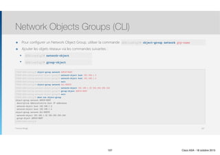 Thomas Moegli
๏ Pour configurer un Network Object Group, utiliser la commande
๏ Ajouter les objets réseaux via les commandes suivantes :
๏ network-object
๏ group-object
Network Objects Groups (CLI)
107
CCNAS-ASA(config)# object-group network ADMIN-HOST
CCNAS-ASA(config-network-object-group)# network-object host 192.168.1.3
CCNAS-ASA(config-network-object-group)# network-object host 192.168.1.4
CCNAS-ASA(config-network-object-group)# exit 
CCNAS-ASA(config)# object-group network ALL-HOSTS
CCNAS-ASA(config-network-object-group)# network-object 192.168.1.32 255.255.255.240
CCNAS-ASA(config-network-object-group)# group-object ADMIN-HOST
CCNAS-ASA(config-network-object-group)# exit 
CCNAS-ASA(config)# show run object-group 
object-group network ADMIN-HOST
description Administrative host IP addresses
network-object host 192.168.1.3
network-object host 192.168.1.4
object-group network ALL-HOSTS
network-object 192.168.1.32 255.255.255.240
group-object ADMIN-HOST
CCNAS-ASA(config)#
ASA(config)# network-object
ASA(config)# group-object
ASA(config)# object-group network grp-name
107 Cisco ASA - 18 octobre 2015
 