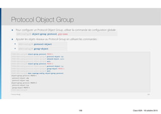 Thomas Moegli
๏ Pour configurer un Protocol Object Group, utiliser la commande de configuration globale : 
๏ Ajouter les objets réseaux au Protocol Group en utilisant les commandes :
๏ protocol-object
๏ group-object
Protocol Object Group
109
CCNAS-ASA(config)# object-group protocol PROTO-1
CCNAS-ASA(config-protocol-object-group)# protocol-object udp
CCNAS-ASA(config-protocol-object-group)# network-object ipsec
CCNAS-ASA(config-protocol-object-group)# exit 
CCNAS-ASA(config)# object-group protocol PROTO-2
CCNAS-ASA(config-protocol-object-group)# protocol-object tcp
CCNAS-ASA(config-protocol-object-group)# group-object PROTO-1
CCNAS-ASA(config-protocol-object-group)# exit 
CCNAS-ASA(config)# show running-config object-group protocol 
object-group protocol PROTO-1
protocol-object udp
protocol-object esp
object-group protocol PROTO-2
protocol-object tcp
group-object PROTO-1
CCNAS-ASA(config)#
ASA(config)# protocol-object
ASA(config)# group-object
ASA(config)# object-group protocol grp-name
109 Cisco ASA - 18 octobre 2015
 