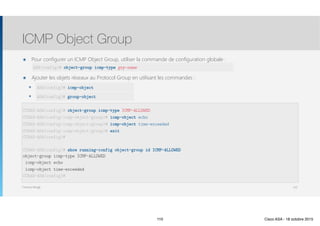 Thomas Moegli
๏ Pour configurer un ICMP Object Group, utiliser la commande de configuration globale : 
๏ Ajouter les objets réseaux au Protocol Group en utilisant les commandes :
๏ protocol-object
๏ group-object
ICMP Object Group
110
CCNAS-ASA(config)# object-group icmp-type ICMP-ALLOWED
CCNAS-ASA(config-icmp-object-group)# icmp-object echo
CCNAS-ASA(config-icmp-object-group)# icmp-object time-exceeded
CCNAS-ASA(config-icmp-object-group)# exit 
CCNAS-ASA(config)#
 
CCNAS-ASA(config)# show running-config object-group id ICMP-ALLOWED 
object-group icmp-type ICMP-ALLOWED
icmp-object echo
icmp-object time-exceeded
CCNAS-ASA(config)#
ASA(config)# icmp-object
ASA(config)# group-object
ASA(config)# object-group icmp-type grp-name
110 Cisco ASA - 18 octobre 2015
 
