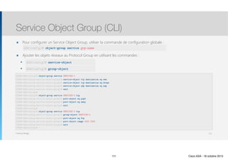 Thomas Moegli
๏ Pour configurer un Service Object Group, utiliser la commande de configuration globale : 
๏ Ajouter les objets réseaux au Protocol Group en utilisant les commandes :
๏ protocol-object
๏ group-object
Service Object Group (CLI)
111
CCNAS-ASA(config)# object-group service SERVICES-1
CCNAS-ASA(config-service-object-group)# service-object tcp destination eq www
CCNAS-ASA(config-service-object-group)# service-object tcp destination eq https
CCNAS-ASA(config-service-object-group)# service-object udp destination eq nap
CCNAS-ASA(config-service-object-group)# exit 
CCNAS-ASA(config)# 
CCNAS-ASA(config)# object-group service SERVICES-2 tcp
CCNAS-ASA(config-service-object-group)# port-object eq pop3
CCNAS-ASA(config-service-object-group)# port-object eq smtp
CCNAS-ASA(config-service-object-group)# exit 
CCNAS-ASA(config)# 
CCNAS-ASA(config)# object-group service SERVICES-3 tcp
CCNAS-ASA(config-service-object-group)# group-object SERVICES-2
CCNAS-ASA(config-service-object-group)# port-object eq ftp
CCNAS-ASA(config-service-object-group)# port-object range 2000 2005
CCNAS-ASA(config-service-object-group)# exit 
CCNAS-ASA(config)#
ASA(config)# service-object
ASA(config)# group-object
ASA(config)# object-group service grp-name
111 Cisco ASA - 18 octobre 2015
 