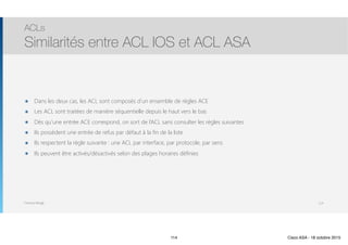 Thomas Moegli
๏ Dans les deux cas, les ACL sont composés d’un ensemble de règles ACE
๏ Les ACL sont traitées de manière séquentielle depuis le haut vers le bas
๏ Dès qu’une entrée ACE correspond, on sort de l’ACL sans consulter les règles suivantes
๏ Ils possèdent une entrée de refus par défaut à la fin de la liste
๏ Ils respectent la règle suivante : une ACL par interface, par protocole, par sens
๏ Ils peuvent être activés/désactivés selon des plages horaires définies
ACLs
Similarités entre ACL IOS et ACL ASA
114
114 Cisco ASA - 18 octobre 2015
 