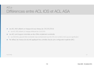 Thomas Moegli
๏ Les ACL ASA utilisent un masque de sous-réseau (ex. 255.255.255.0)
๏ Les ACL IOS utilisent un masque Wildcard (ex. 0.0.0.255)
๏ Les ACL sont toujours nommées au lieu d’être simplement numérotés
๏ Les ASA ACLs peuvent être numérotés mais contrairement aux ACL IOS, les numéros n’ont aucune signification
๏ Par défaut, les niveaux de sécurité appliquent les contrôles d’accès sans configuration explicite d’ACL
ACLs
Différences entre ACL IOS et ACL ASA
115
115 Cisco ASA - 18 octobre 2015
 