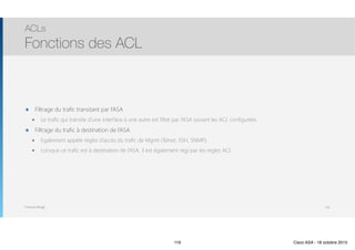 Thomas Moegli
๏ Filtrage du trafic transitant par l’ASA
๏ Le trafic qui transite d’une interface à une autre est filtré par l’ASA suivant les ACL configurées
๏ Filtrage du trafic à destination de l’ASA
๏ Egalement appelé règles d’accès du trafic de Mgmt (Telnet, SSH, SNMP)
๏ Lorsque ce trafic est à destination de l’ASA, il est également régi par les règles ACL
ACLs
Fonctions des ACL
116
116 Cisco ASA - 18 octobre 2015
 