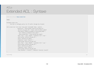Thomas Moegli
ACLs
Extended ACL : Syntaxe
119
CCNAS-ASA(config)# help access-list
USAGE:
Extended access list:
Use this to configure policy for IP traffic through the firewall
[no] access-list <id> [line <line_num>] [extended] {deny | permit}
{<protocol> | object-group {<service_obj_grp_id> |
<protocol_obj_grp_id>} | object <service_object_name>}
[user-group [<domain_nickname>]<user_group_name> |
user [<domain_nickname>]<user_name> |
object-group-user < object_group_user_name>]
{host <sip> | <sip> <smask> | interface <ifc> | any |
object-group <network_obj_grp_id> |
object <network_obj_name>}
[<operator> <port> [<port>] |
object-group <service_obj_grp_id>]
{host <dip> | <dip> <dmask> | interface <ifc> | any |
object-group <network_obj_grp_id> |
object <network_obj_name>}
[<operator> <port> [<port>] |
object-group <service_obj_grp_id>]
[log [disable] | [<level>] | [default] [interval <secs>]]
…
119 Cisco ASA - 18 octobre 2015
 