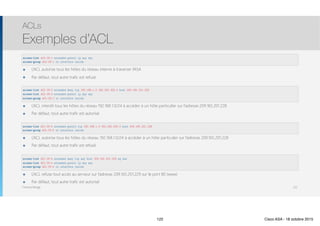 Thomas Moegli
๏ L’ACL autorise tous les hôtes du réseau interne à traverser l’ASA
๏ Par défaut, tout autre trafic est refusé
ACLs
Exemples d’ACL
122
access-list ACL-IN-1 extended permit ip any any
access-group ACL-IN-1 in interface inside
access-list ACL-IN-2 extended deny tcp 192.168.1.0 255.255.255.0 host 209.165.201.228
access-list ACL-IN-2 extended permit ip any any
access-group ACL-IN-2 in interface inside
access-list ACL-IN-3 extended permit tcp 192.168.1.0 255.255.255.0 host 209.165.201.228
access-group ACL-IN-3 in interface inside
access-list ACL-IN-4 extended deny tcp any host 209.165.201.229 eq www
access-list ACL-IN-4 extended permit ip any any
access-group ACL-IN-4 in interface inside
๏ L’ACL interdit tous les hôtes du réseau 192.168.1.0/24 à accéder à un hôte particulier sur l’adresse 209.165.201.228
๏ Par défaut, tout autre trafic est autorisé
๏ L’ACL autorise tous les hôtes du réseau 192.168.1.0/24 à accéder à un hôte particulier sur l’adresse 209.165.201.228
๏ Par défaut, tout autre trafic est refusé
๏ L’ACL refuse tout accès au serveur sur l’adresse 209.165.201.229 sur le port 80 (www)
๏ Par défaut, tout autre trafic est autorisé
122 Cisco ASA - 18 octobre 2015
 