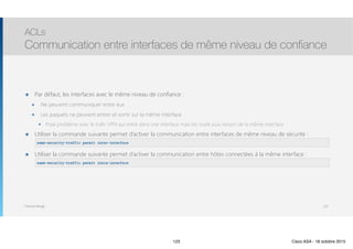 Thomas Moegli
๏ Par défaut, les interfaces avec le même niveau de confiance :
๏ Ne peuvent communiquer entre eux
๏ Les paquets ne peuvent entrer et sortir sur la même interface
๏ Pose problème avec le trafic VPN qui entre dans une interface mais est routé puis ressort de la même interface
๏ Utiliser la commande suivante permet d’activer la communication entre interfaces de même niveau de sécurité : 
๏ Utiliser la commande suivante permet d’activer la communication entre hôtes connectées à la même interface : 
ACLs
Communication entre interfaces de même niveau de confiance
123
same-security-traffic permit inter-interface
same-security-traffic permit intra-interface
123 Cisco ASA - 18 octobre 2015
 