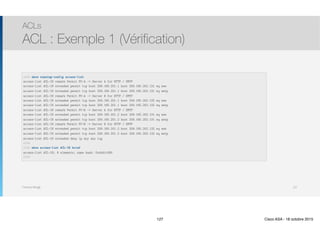 Thomas Moegli
ACLs
ACL : Exemple 1 (Vérification)
127
ASA# show running-config access-list
access-list ACL-IN remark Permit PC-A -> Server A for HTTP / SMTP 
access-list ACL-IN extended permit tcp host 209.165.201.1 host 209.165.202.131 eq www
access-list ACL-IN extended permit tcp host 209.165.201.1 host 209.165.202.131 eq smtp
access-list ACL-IN remark Permit PC-A -> Server B for HTTP / SMTP 
access-list ACL-IN extended permit tcp host 209.165.201.1 host 209.165.202.132 eq www
access-list ACL-IN extended permit tcp host 209.165.201.1 host 209.165.202.132 eq smtp
access-list ACL-IN remark Permit PC-B -> Server A for HTTP / SMTP 
access-list ACL-IN extended permit tcp host 209.165.201.2 host 209.165.202.131 eq www
access-list ACL-IN extended permit tcp host 209.165.201.2 host 209.165.202.131 eq smtp
access-list ACL-IN remark Permit PC-B -> Server B for HTTP / SMTP 
access-list ACL-IN extended permit tcp host 209.165.201.2 host 209.165.202.132 eq www
access-list ACL-IN extended permit tcp host 209.165.201.2 host 209.165.202.132 eq smtp
access-list ACL-IN extended deny ip any any log 
ASA# 
ASA# show access-list ACL-IN brief
access-list ACL-IN; 9 elements; name hash: 0x44d1c580 
ASA#
127 Cisco ASA - 18 octobre 2015
 