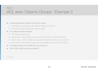Thomas Moegli
๏ Cet exemple présente l’utilisation des Objects Groups.
๏ La topologie et la configuration des règles est identique à l’exemple 1
๏ On utilise les objets configurés pour établir les règles
๏ On configure les objets suivantes :
๏ TCP : Protocol Object Group
๏ Internet-Hosts : Network Object Group qui permet d’identifier les deux hôtes externes
๏ Internai-Servers : Network Object Group qui permet d’identifier les deux serveurs internes
๏ HTTP-SMTP : Service Object Group qui permet d’identifier les protocoles HTTP et SMTP
๏ Ces Objects Groups sont spécifiés dans une entrée ACE
๏ Tout le trafic restant est refusé et enregistré
ACLs
ACL avec Objects Groups : Exemple 2
128
128 Cisco ASA - 18 octobre 2015
 