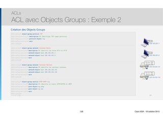 Thomas Moegli
Création des Objects Groups
ACLs
ACL avec Objects Groups : Exemple 2
129
209.165.201.1
PC-A
PC-B
209.165.201.2
Serveur Web
Serveur Mail
209.165.202.131
Serveur Web
Serveur Mail
209.165.202.132
ASA(config)# object-group protocol TCP
ASA(config-protocol)# description OG identifiant TCP comme protocole
ASA(config-protocol)# protocol-object tcp
ASA(config-protocol)# exit
ASA(config)#
ASA(config)# object-group network Internet-Hosts
ASA(config-network)# description OG identifie les hotes PC-A et PC-B
ASA(config-network)# network-object host 209.165.201.1
ASA(config-network)# network-object host 209.165.201.2
ASA(config-network)# exit
ASA(config)#
ASA(config)# object-group network Internal-Servers
ASA(config-network)# description OG identifie les serveurs internes
ASA(config-network)# network-object host 209.165.202.131
ASA(config-network)# network-object host 209.165.202.132
ASA(config-network)# exit
ASA(config)#
ASA(config)# object-group service HTTP-SMTP tcp
ASA(config-service)# description OG identifie le trafic HTTP/HTTPS et SMTP
ASA(config-service)# port-object eq smtp
ASA(config-service)# port-object eq www
ASA(config-service)# exit
ASA(config)#
129 Cisco ASA - 18 octobre 2015
 