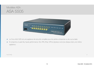 Thomas Moegli
๏ Le Cisco ASA 5505 est une appliance de sécurité complète pour les petites entreprises ou les succursales
๏ Il comporte un pare-feu haute performance, SSL VPN, IPsec VPN et plusieurs services réseaux dans une même
appliance.
Modèles ASA
ASA 5505
13
13 Cisco ASA - 18 octobre 2015
 