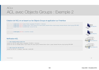 Thomas Moegli
ACLs
ACL avec Objects Groups : Exemple 2
130
209.165.201.1
PC-A
PC-B
209.165.201.2
Serveur Web
Serveur Mail
209.165.202.131
Serveur Web
Serveur Mail
209.165.202.132
ASA(config)# access-list ACL-IN remark Permet uniquement PC-A/PC-B -> Serveurs
ASA(config)# access-list ACL-IN extended permit object-group TCP object-group Internet-Hosts object-group Internal-Servers object-group HTTP-SMTP
ASA(config)# access-list ACL-IN extended deny ip any any log
ASA(config)#
ASA(config)# access-group ACL-IN in interface outside
ASA(config)#
ASA# show running-config access-list
access-list ACL-IN remark Permet uniquement PC-A/PC-B -> Serveurs 
access-list ACL-IN extended permit object-group TCP object-group Internet-Hosts object- group Internal-Servers object-group HTTP-SMTP
ASA# show access-list ACL-IN brief
access-list ACL-IN; 9 elements; name hash: 0x44d1c580
Création de l’ACL en se basant sur les Objects Groups et application sur l’interface
Vérification ACL
130 Cisco ASA - 18 octobre 2015
 