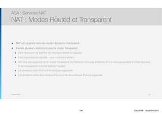 Thomas Moegli
๏ NAT est supporté dans les modes Routed et Transparent
๏ Il existe plusieurs restrictions pour le mode Transparent
๏ Il est nécessaire de spécifier les interfaces réelles et mappées
๏ Il est impossible de spécifier « any » comme interface
๏ PAT n’est pas supporté car en mode transparent, les interfaces n’ont pas d’adresses IP et il n’est pas possible d’utiliser l’adresse
IP de management comme adresse mappée.
๏ La translation entre IPv4 et IPv6 n’est pas supportée
๏ La translation entre deux réseaux IPv6 ou entre deux réseaux IPv4 est supportée
ASA : Services NAT
NAT : Modes Routed et Transparent
134
134 Cisco ASA - 18 octobre 2015
 