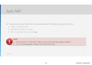 Thomas Moegli
๏ Introduit dans la version 8.3 de l’ASA, la fonctionnalité d’Auto NAT simplifie la configuration NAT ainsi :
๏ Création d’un Network Object
๏ Identification des réseaux à translater
๏ Définir les paramètres de la commande nat
Auto NAT
137
NOTE
๏ Avant le version 8.3, NAT était configuré via les commandes nat, global et static
๏ Les commandes global et static ne sont plus reconnues
137 Cisco ASA - 18 octobre 2015
 