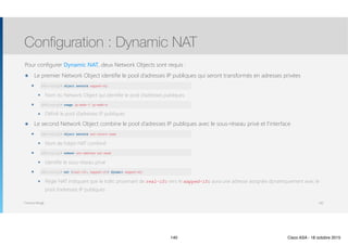 Thomas Moegli
Pour configurer Dynamic NAT, deux Network Objects sont requis :
๏ Le premier Network Object identifie le pool d’adresses IP publiques qui seront transformés en adresses privées
๏ object network mapped-obj
๏ Nom du Network Object qui identifie le pool d’adresses publiques
๏ range ip-addr-1 ip-addr-n
๏ Définit le pool d’adresses IP publiques
๏ Le second Network Object combine le pool d’adresses IP publiques avec le sous-réseau privé et l’interface
๏ object network nat-object-name
๏ Nom de l’objet NAT combiné
๏ subnet net-address net-mask
๏ Identifie le sous-réseau privé
๏ nat (real-ifc, mapped-ifc) dynamic mapped-obj
๏ Règle NAT indiquant que le trafic provenant de real-ifc vers le mapped-ifc aura une adresse assignée dynamiquement avec le
pool d’adresses IP publiques.
Configuration : Dynamic NAT
140
ASA(config)# object network mapped-obj
ASA(config)# range ip-addr-1 ip-addr-n
ASA(config)# object network nat-object-name
ASA(config)# subnet net-address net-mask
ASA(config)# nat (real-ifc, mapped-ifc) dynamic mapped-obj
140 Cisco ASA - 18 octobre 2015
 