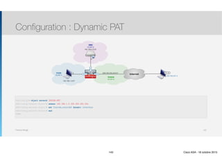 Thomas Moegli
Configuration : Dynamic PAT
143
InternetE0/0
Inside
(VLAN 1)
209.165.200.224/27
Outside
(VLAN 2)
E0/1
192.168.1.0/27
DMZ
(VLAN 3)
E0/2
192.168.2.0/24
.5
.3
209.165.201.2
PC-B
ASA(config)# object network INSIDE-NET
ASA(config-network-object)# subnet 192.168.1.0 255.255.255.224
ASA(config-network-object)# nat (inside,outside) dynamic interface
ASA(config-network-object)# end
ASA#
143 Cisco ASA - 18 octobre 2015
 