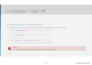 Thomas Moegli
Pour configurer Static NAT, un Network Object est requis :
๏ Static NAT permet de faire correspondre une adresse IP publique à une adresse IP privée
๏ object network net-object-name
๏ Nom du Network Object
๏ subnet net-address net-mask
๏ Identifie le réseau privé
๏ nat (real-ifc, mapped-ifc) static [interface | ip-address]
๏ Règle NAT faisant correspondre une adresse interne à une adresse externe.
Configuration : Static PAT
145
ASA(config)# object network nat-object-name
ASA(config)# host ip-addr
ASA(config)# nat (real-ifc, mapped-ifc) static mapped-ip-addr
NOTE
๏ Static NAT requiert qu’une ACE doit être ajouté sur l’ACL de l’interface outside
145 Cisco ASA - 18 octobre 2015
 