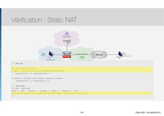 Thomas Moegli
Vérification : Static NAT
147
InternetE0/0
Inside
(VLAN 1)
209.165.200.224/27
Outside
(VLAN 2)
E0/1
192.168.1.0/27
DMZ
(VLAN 3)
E0/2
192.168.2.0/24
.5
.3
209.165.201.2
PC-B
ASA# show nat
Auto NAT Policies (Section 2)
1 (dmz) to (outside) source static DMZ-SERVER 209.165.200.227
translate_hits = 0, intranslate_hits = 4
2 (inside) to (outside) source dynamic inside-nat interface
translate_hits = 4, untraslate_hits = 0
ASA# show xlate
1 in use, 3 most used
Flags: D - DNS, i - dynamic, r - portmap, s - static, I - identity, T - twice
NAT from dmz:192.168.2.3 to outside:209.165.200.227 flags s idle 0:22:58 timeout 0:00:00
ASA#
147 Cisco ASA - 18 octobre 2015
 